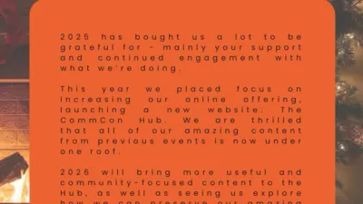 The CommCon logo is in the top left-hand corner of the image. Below is an orange box that contains the following text: 

"2025 has bought us a lot to be grateful for - mainly your support and continued engagement with what we're doing. This year we placed focus on increasing our online offering, launching a new website: The CommCon Hub. We are thrilled that all of our amazing content from previous events is now under one roof. 2026 will bring more useful and community-focused content to the Hub, as well as seeing us explore how we can preserve our amazing in-person offering. We hope you have a wonderful holiday period and we can't wait to reconnect with you all in the New Year."